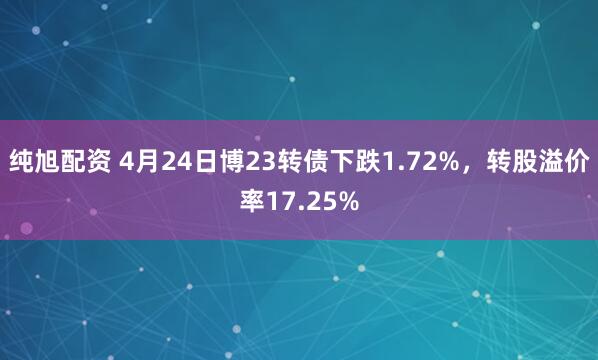 纯旭配资 4月24日博23转债下跌1.72%，转股溢价率17.25%