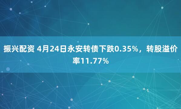 振兴配资 4月24日永安转债下跌0.35%，转股溢价率11.77%