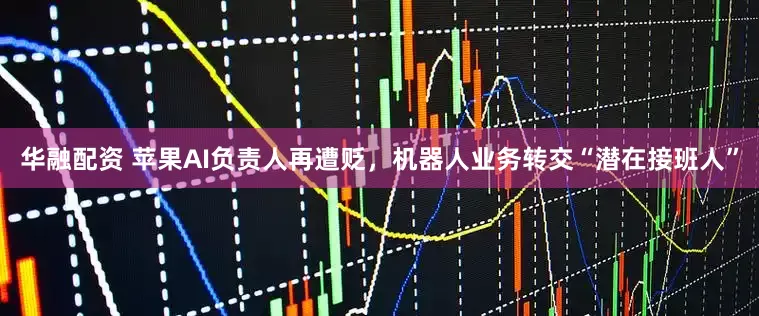 华融配资 苹果AI负责人再遭贬，机器人业务转交“潜在接班人”