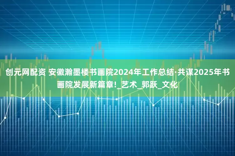 创元网配资 安徽瀚墨楼书画院2024年工作总结·共谋2025年书画院发展新篇章!_艺术_郭跃_文化
