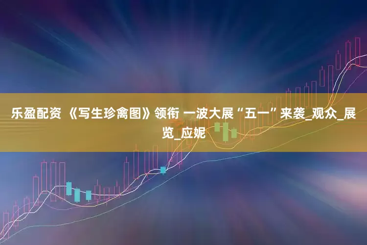 乐盈配资 《写生珍禽图》领衔 一波大展“五一”来袭_观众_展览_应妮