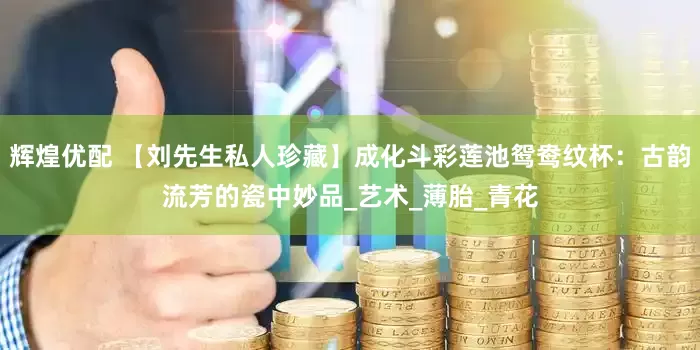 辉煌优配 【刘先生私人珍藏】成化斗彩莲池鸳鸯纹杯：古韵流芳的瓷中妙品_艺术_薄胎_青花