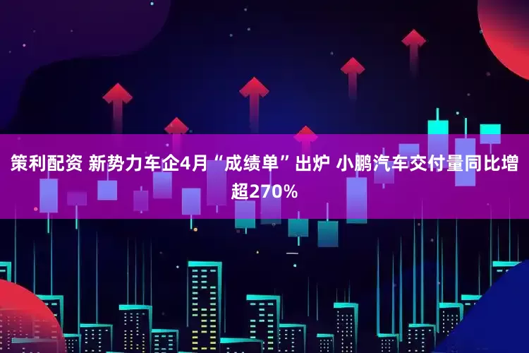 策利配资 新势力车企4月“成绩单”出炉 小鹏汽车交付量同比增超270%