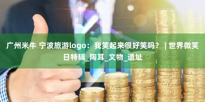 广州米牛 宁波旅游logo：我笑起来很好笑吗？ | 世界微笑日特辑_陶耳_文物_遗址