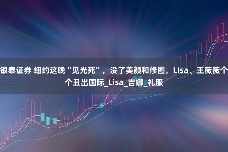银泰证券 纽约这晚“见光死”，没了美颜和修图，LIsa、王薇薇个个丑出国际_Lisa_吉娜_礼服