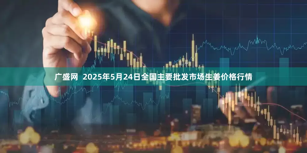广盛网  2025年5月24日全国主要批发市场生姜价格行情