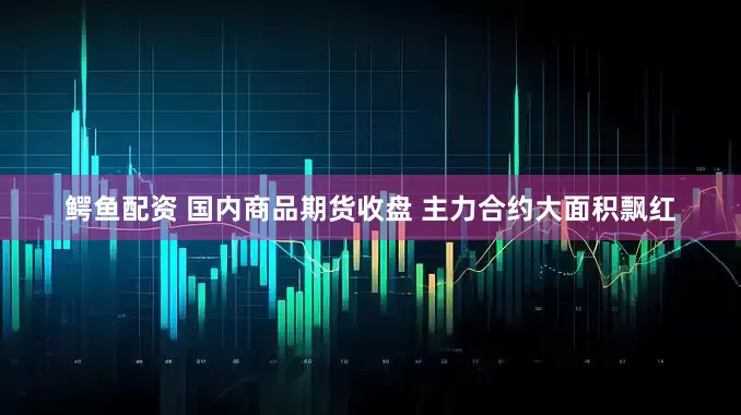 鳄鱼配资 国内商品期货收盘 主力合约大面积飘红