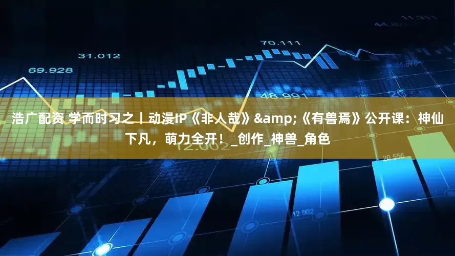 浩广配资 学而时习之丨动漫IP《非人哉》&《有兽焉》公开课：神仙下凡，萌力全开！_创作_神兽_角色