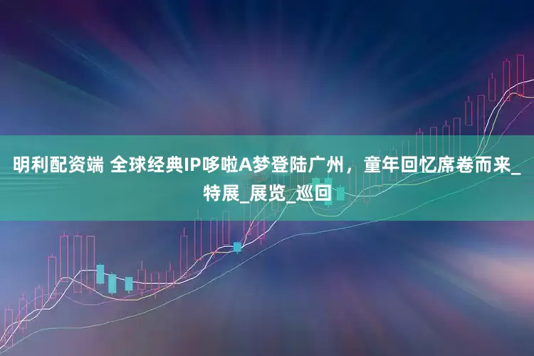明利配资端 全球经典IP哆啦A梦登陆广州，童年回忆席卷而来_特展_展览_巡回
