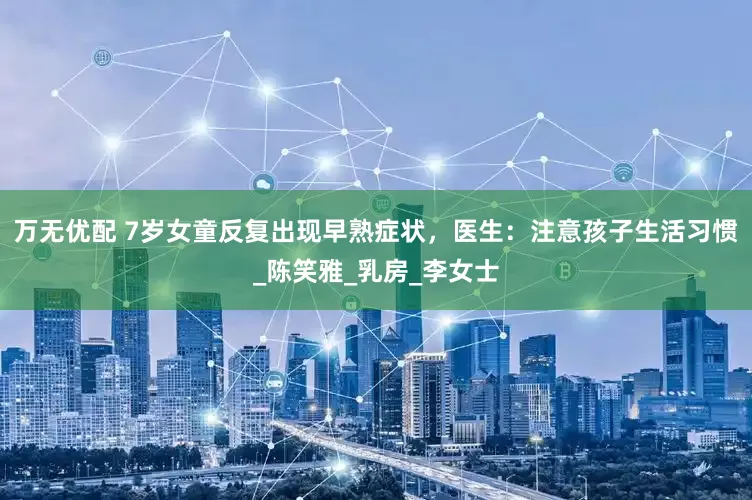 万无优配 7岁女童反复出现早熟症状，医生：注意孩子生活习惯_陈笑雅_乳房_李女士