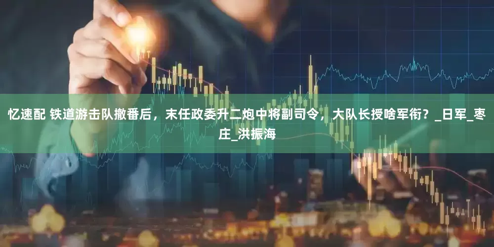 忆速配 铁道游击队撤番后，末任政委升二炮中将副司令，大队长授啥军衔？_日军_枣庄_洪振海