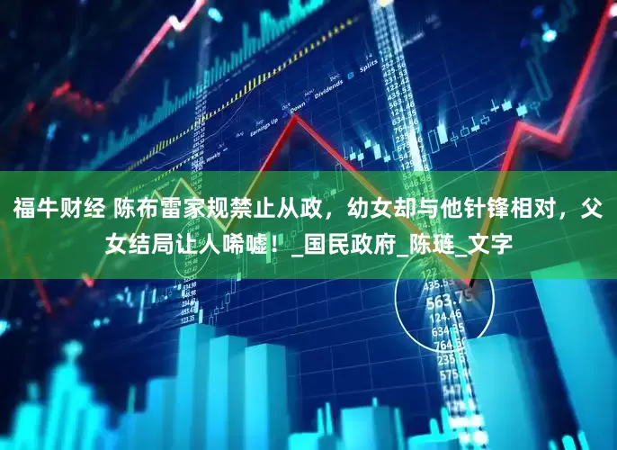 福牛财经 陈布雷家规禁止从政，幼女却与他针锋相对，父女结局让人唏嘘！_国民政府_陈琏_文字