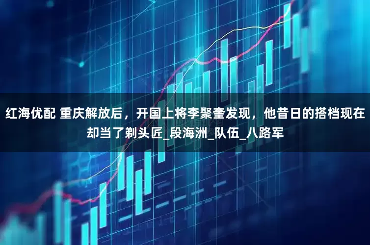 红海优配 重庆解放后，开国上将李聚奎发现，他昔日的搭档现在却当了剃头匠_段海洲_队伍_八路军