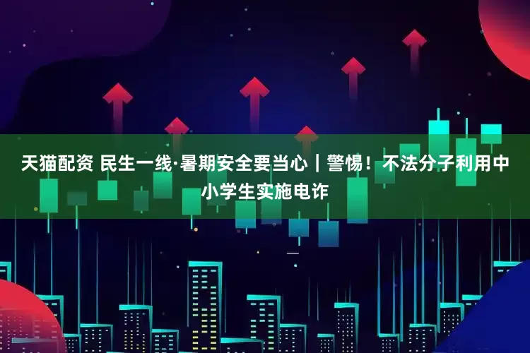 天猫配资 民生一线·暑期安全要当心｜警惕！不法分子利用中小学生实施电诈