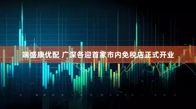端盛康优配 广深各迎首家市内免税店正式开业