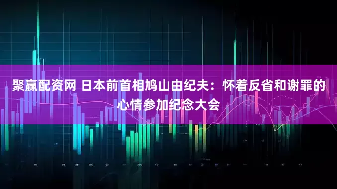 聚赢配资网 日本前首相鸠山由纪夫：怀着反省和谢罪的心情参加纪念大会