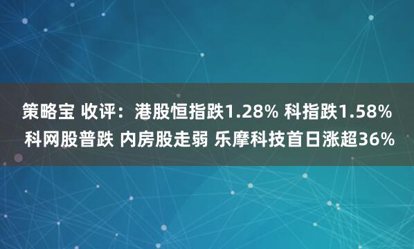 策略宝 收评:港股恒指跌1.28% 科指跌1.58% 科网股普跌 内房股走弱 乐摩科技首日涨超36%