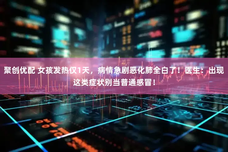 聚创优配 女孩发热仅1天,病情急剧恶化肺全白了!医生:出现这类症状别当普通感冒!