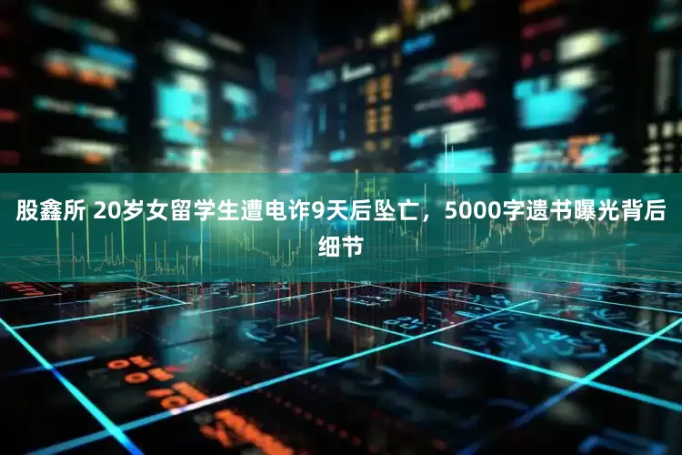 股鑫所 20岁女留学生遭电诈9天后坠亡,5000字遗书曝光背后细节