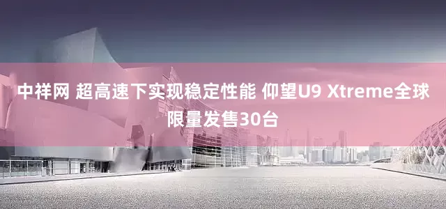 中祥网 超高速下实现稳定性能 仰望U9 Xtreme全球限量发售30台